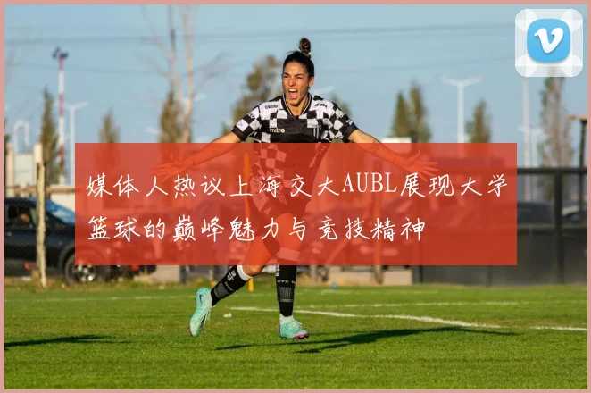 媒体人热议上海交大AUBL展现大学篮球的巅峰魅力与竞技精神