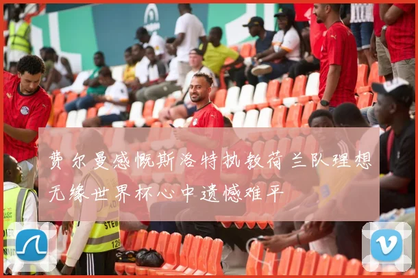 费尔曼感慨斯洛特执教荷兰队理想无缘世界杯心中遗憾难平